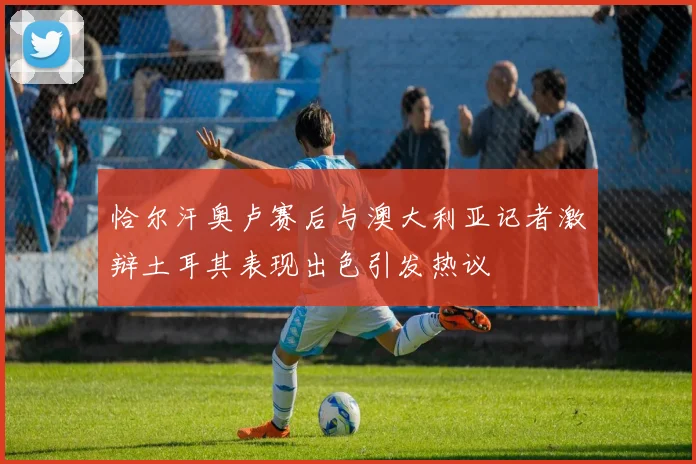 恰尔汗奥卢赛后与澳大利亚记者激辩土耳其表现出色引发热议