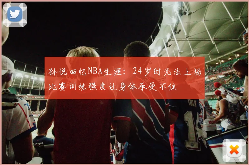 孙悦回忆NBA生涯：24岁时无法上场比赛训练强度让身体承受不住