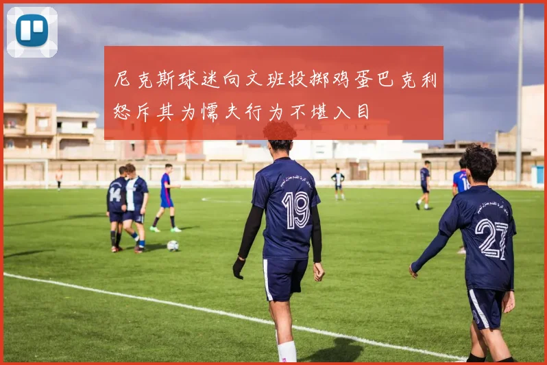 尼克斯球迷向文班投掷鸡蛋巴克利怒斥其为懦夫行为不堪入目