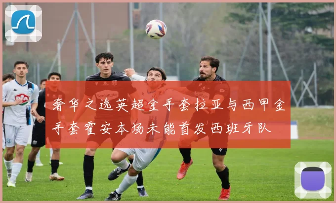 奢华之选英超金手套拉亚与西甲金手套霍安本场未能首发西班牙队