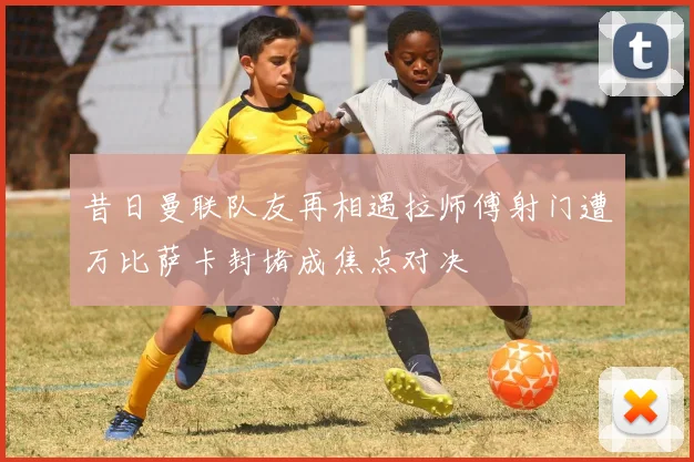 昔日曼联队友再相遇拉师傅射门遭万比萨卡封堵成焦点对决