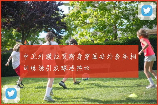 中卫外援拉莫斯身穿国安外套亮相训练场引发球迷热议