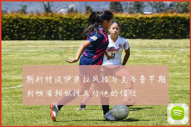 斯科特谈伊劳拉风格与克洛普早期利物浦相似性及对他的信任