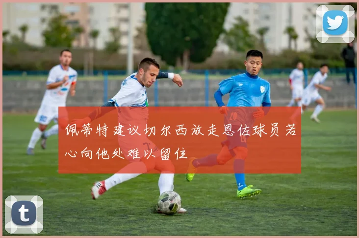 佩蒂特建议切尔西放走恩佐球员若心向他处难以留住