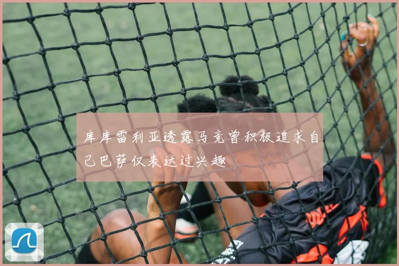 库库雷利亚透露马竞曾积极追求自己巴萨仅表达过兴趣