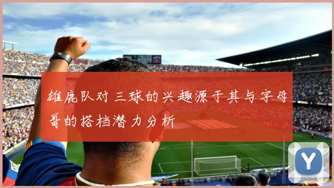 雄鹿队对三球的兴趣源于其与字母哥的搭档潜力分析