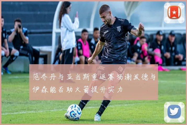范乔丹与亚当斯重返赛场谢泼德与伊森能否助火箭提升实力