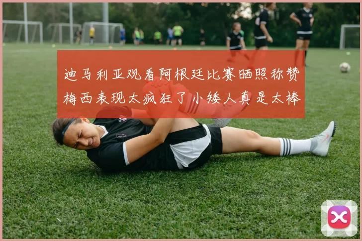 迪马利亚观看阿根廷比赛晒照称赞梅西表现太疯狂了小矮人真是太棒了