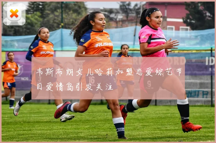 韦斯布朗女儿哈莉加盟恋爱综艺节目爱情岛引发关注