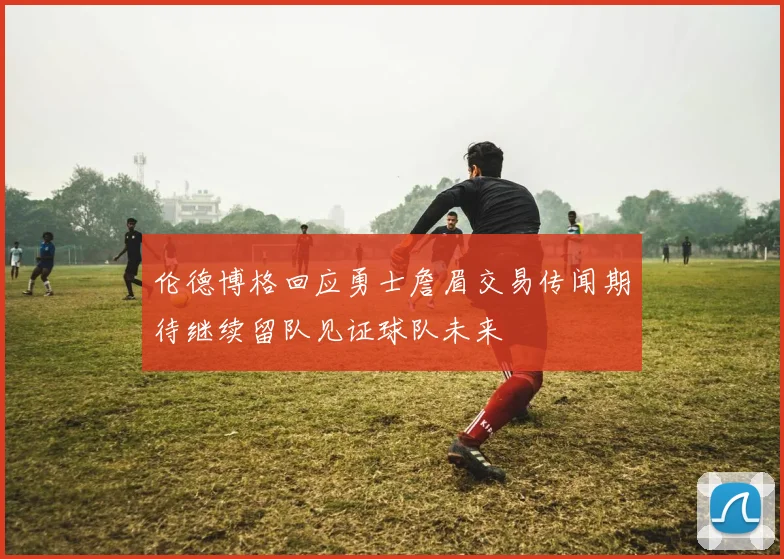 伦德博格回应勇士詹眉交易传闻期待继续留队见证球队未来