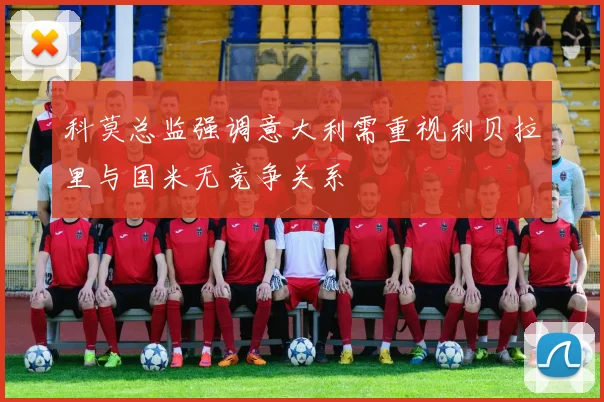 科莫总监强调意大利需重视利贝拉里与国米无竞争关系