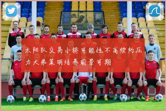 太阳队交易小桥可能性不高续约压力大弗莱明培养前景可期