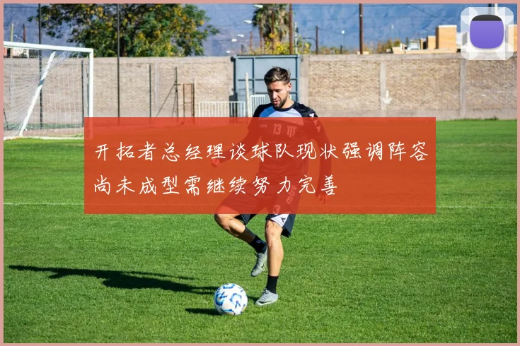 开拓者总经理谈球队现状强调阵容尚未成型需继续努力完善
